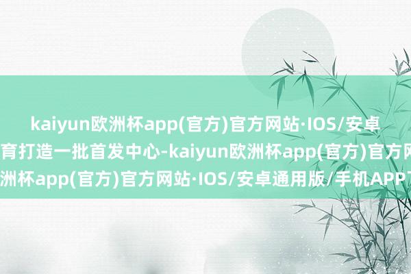 kaiyun欧洲杯app(官方)官方网站·IOS/安卓通用版/手机APP下载培育打造一批首发中心-kaiyun欧洲杯app(官方)官方网站·IOS/安卓通用版/手机APP下载