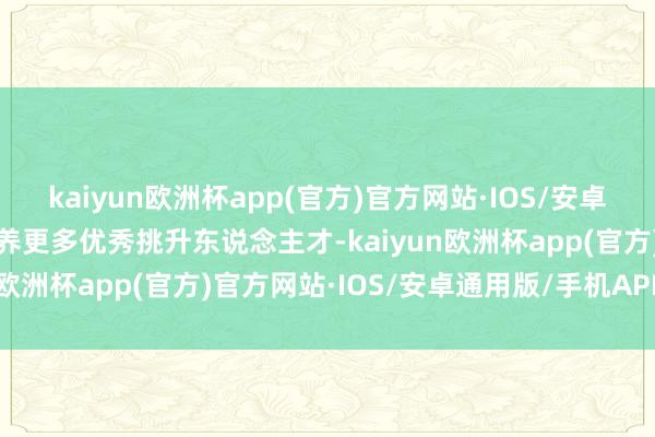 kaiyun欧洲杯app(官方)官方网站·IOS/安卓通用版/手机APP下载培养更多优秀挑升东说念主才-kaiyun欧洲杯app(官方)官方网站·IOS/安卓通用版/手机APP下载