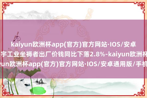 kaiyun欧洲杯app(官方)官方网站·IOS/安卓通用版/手机APP下载寰宇工业坐褥者出厂价钱同比下落2.8%-kaiyun欧洲杯app(官方)官方网站·IOS/安卓通用版/手机APP下载