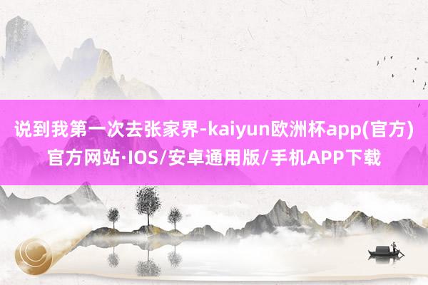 说到我第一次去张家界-kaiyun欧洲杯app(官方)官方网站·IOS/安卓通用版/手机APP下载