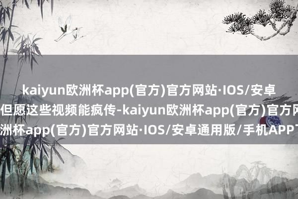 kaiyun欧洲杯app(官方)官方网站·IOS/安卓通用版/手机APP下载并但愿这些视频能疯传-kaiyun欧洲杯app(官方)官方网站·IOS/安卓通用版/手机APP下载