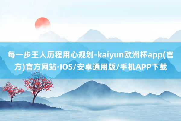 每一步王人历程用心规划-kaiyun欧洲杯app(官方)官方网站·IOS/安卓通用版/手机APP下载