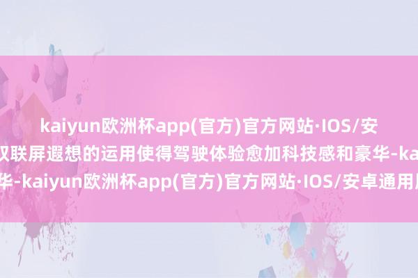 kaiyun欧洲杯app(官方)官方网站·IOS/安卓通用版/手机APP下载双联屏遐想的运用使得驾驶体验愈加科技感和豪华-kaiyun欧洲杯app(官方)官方网站·IOS/安卓通用版/手机APP下载