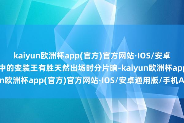 kaiyun欧洲杯app(官方)官方网站·IOS/安卓通用版/手机APP下载其中的变装王有胜天然出场时分片晌-kaiyun欧洲杯app(官方)官方网站·IOS/安卓通用版/手机APP下载