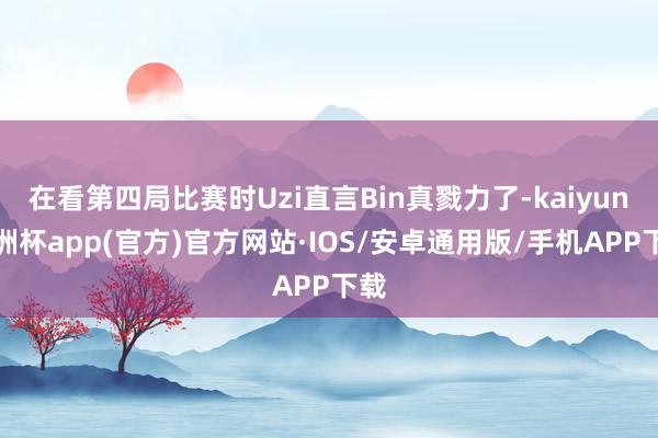 在看第四局比赛时Uzi直言Bin真戮力了-kaiyun欧洲杯app(官方)官方网站·IOS/安卓通用版/手机APP下载