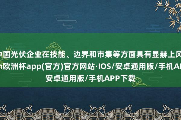 中国光伏企业在技能、边界和市集等方面具有显赫上风-kaiyun欧洲杯app(官方)官方网站·IOS/安卓通用版/手机APP下载