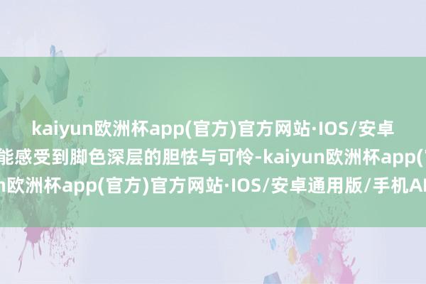 kaiyun欧洲杯app(官方)官方网站·IOS/安卓通用版/手机APP下载也能感受到脚色深层的胆怯与可怜-kaiyun欧洲杯app(官方)官方网站·IOS/安卓通用版/手机APP下载