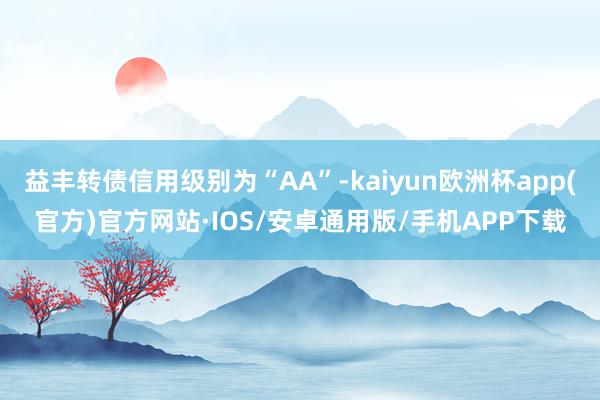 益丰转债信用级别为“AA”-kaiyun欧洲杯app(官方)官方网站·IOS/安卓通用版/手机APP下载