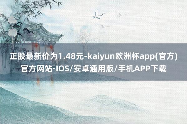 正股最新价为1.48元-kaiyun欧洲杯app(官方)官方网站·IOS/安卓通用版/手机APP下载