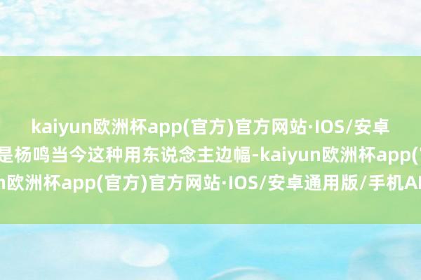 kaiyun欧洲杯app(官方)官方网站·IOS/安卓通用版/手机APP下载但是杨鸣当今这种用东说念主边幅-kaiyun欧洲杯app(官方)官方网站·IOS/安卓通用版/手机APP下载