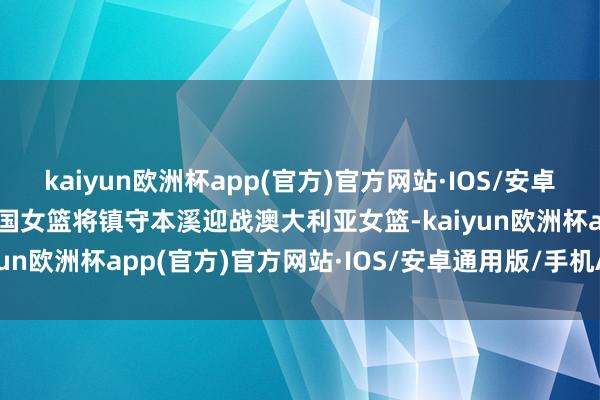 kaiyun欧洲杯app(官方)官方网站·IOS/安卓通用版/手机APP下载中国女篮将镇守本溪迎战澳大利亚女篮-kaiyun欧洲杯app(官方)官方网站·IOS/安卓通用版/手机APP下载