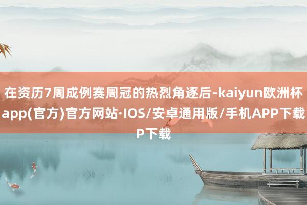 在资历7周成例赛周冠的热烈角逐后-kaiyun欧洲杯app(官方)官方网站·IOS/安卓通用版/手机APP下载