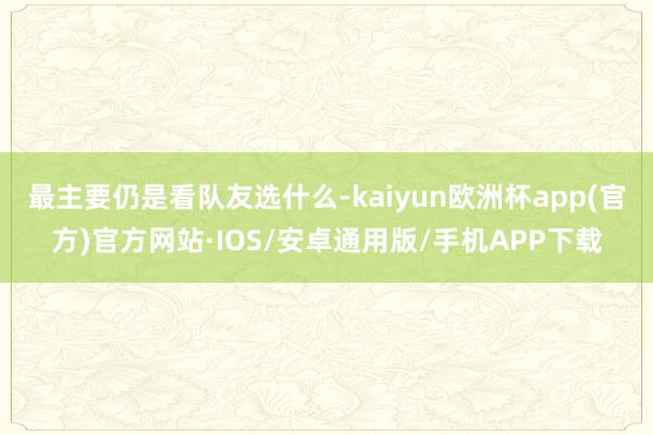 最主要仍是看队友选什么-kaiyun欧洲杯app(官方)官方网站·IOS/安卓通用版/手机APP下载