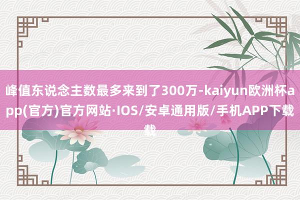 峰值东说念主数最多来到了300万-kaiyun欧洲杯app(官方)官方网站·IOS/安卓通用版/手机APP下载