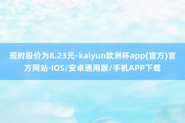 现时股价为8.23元-kaiyun欧洲杯app(官方)官方网站·IOS/安卓通用版/手机APP下载