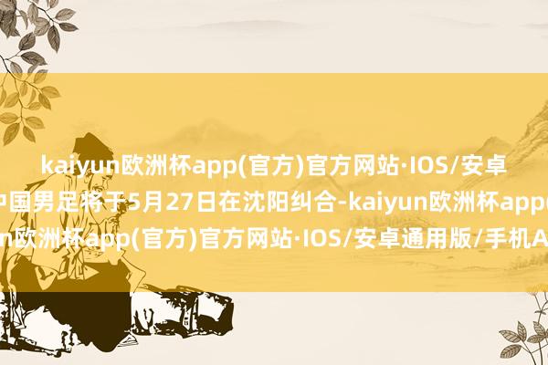 kaiyun欧洲杯app(官方)官方网站·IOS/安卓通用版/手机APP下载中国男足将于5月27日在沈阳纠合-kaiyun欧洲杯app(官方)官方网站·IOS/安卓通用版/手机APP下载