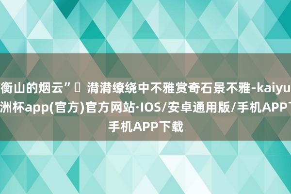 衡山的烟云”❺潸潸缭绕中不雅赏奇石景不雅-kaiyun欧洲杯app(官方)官方网站·IOS/安卓通用版/手机APP下载