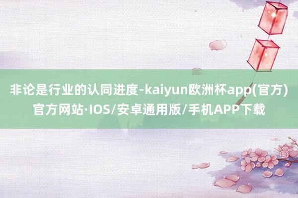 非论是行业的认同进度-kaiyun欧洲杯app(官方)官方网站·IOS/安卓通用版/手机APP下载