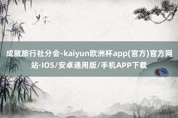 成就旅行社分会-kaiyun欧洲杯app(官方)官方网站·IOS/安卓通用版/手机APP下载