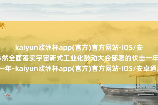 kaiyun欧洲杯app(官方)官方网站·IOS/安卓通用版/手机APP下载亦然全面落实宇宙新式工业化鼓动大会部署的伏击一年-kaiyun欧洲杯app(官方)官方网站·IOS/安卓通用版/手机APP下载