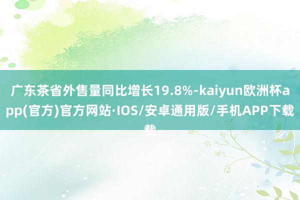 广东茶省外售量同比增长19.8%-kaiyun欧洲杯app(官方)官方网站·IOS/安卓通用版/手机APP下载