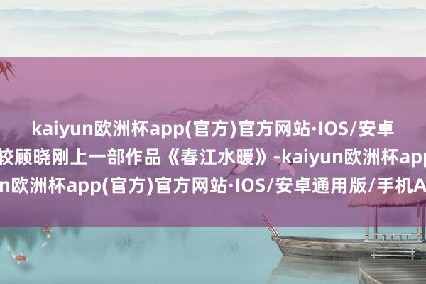 kaiyun欧洲杯app(官方)官方网站·IOS/安卓通用版/手机APP下载比较顾晓刚上一部作品《春江水暖》-kaiyun欧洲杯app(官方)官方网站·IOS/安卓通用版/手机APP下载