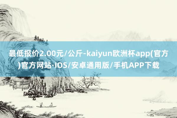 最低报价2.00元/公斤-kaiyun欧洲杯app(官方)官方网站·IOS/安卓通用版/手机APP下载