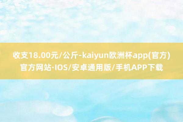 收支18.00元/公斤-kaiyun欧洲杯app(官方)官方网站·IOS/安卓通用版/手机APP下载