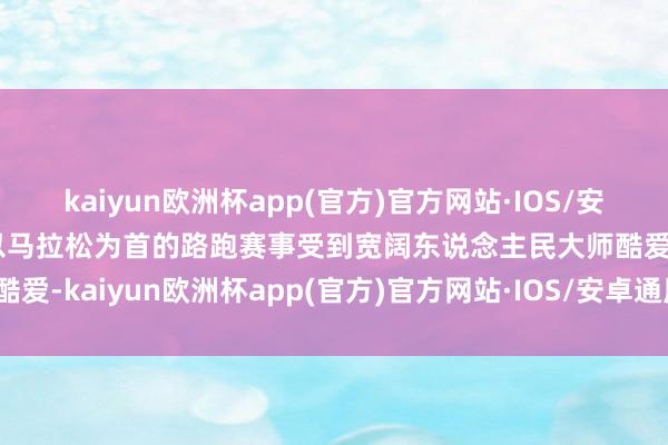 kaiyun欧洲杯app(官方)官方网站·IOS/安卓通用版/手机APP下载以马拉松为首的路跑赛事受到宽阔东说念主民大师酷爱-kaiyun欧洲杯app(官方)官方网站·IOS/安卓通用版/手机APP下载