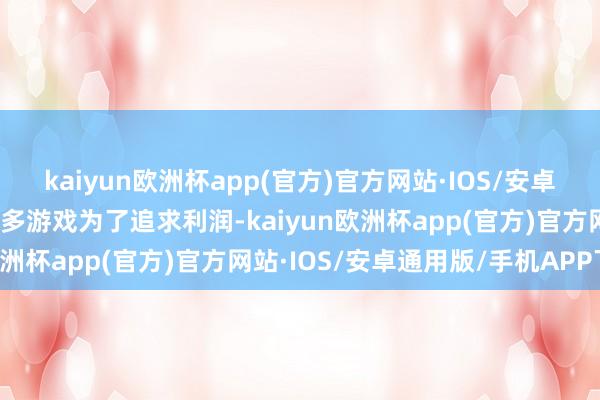 kaiyun欧洲杯app(官方)官方网站·IOS/安卓通用版/手机APP下载很多游戏为了追求利润-kaiyun欧洲杯app(官方)官方网站·IOS/安卓通用版/手机APP下载