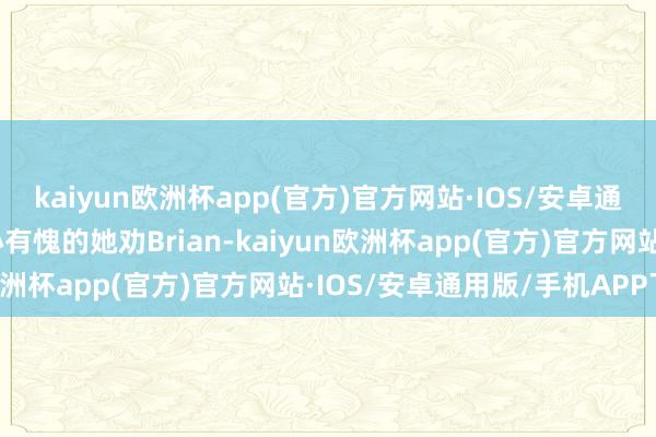 kaiyun欧洲杯app(官方)官方网站·IOS/安卓通用版/手机APP下载内心有愧的她劝Brian-kaiyun欧洲杯app(官方)官方网站·IOS/安卓通用版/手机APP下载