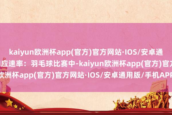 kaiyun欧洲杯app(官方)官方网站·IOS/安卓通用版/手机APP下载1. 响应速率：羽毛球比赛中-kaiyun欧洲杯app(官方)官方网站·IOS/安卓通用版/手机APP下载