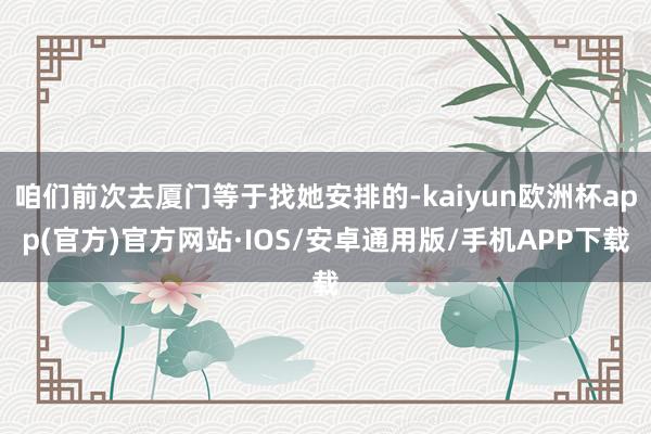 咱们前次去厦门等于找她安排的-kaiyun欧洲杯app(官方)官方网站·IOS/安卓通用版/手机APP下载