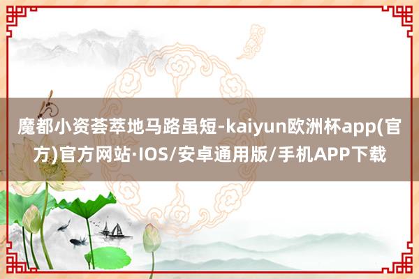 魔都小资荟萃地马路虽短-kaiyun欧洲杯app(官方)官方网站·IOS/安卓通用版/手机APP下载