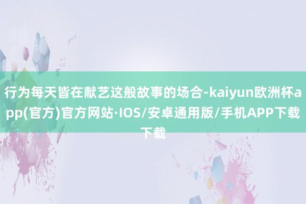 行为每天皆在献艺这般故事的场合-kaiyun欧洲杯app(官方)官方网站·IOS/安卓通用版/手机APP下载