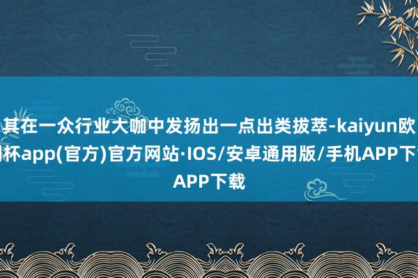 其在一众行业大咖中发扬出一点出类拔萃-kaiyun欧洲杯app(官方)官方网站·IOS/安卓通用版/手机APP下载