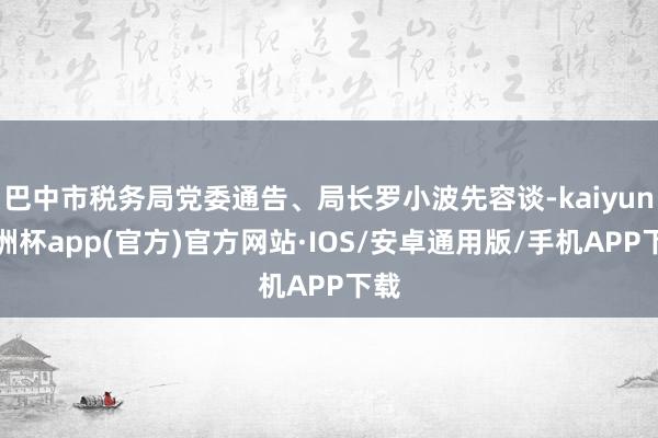 巴中市税务局党委通告、局长罗小波先容谈-kaiyun欧洲杯app(官方)官方网站·IOS/安卓通用版/手机APP下载