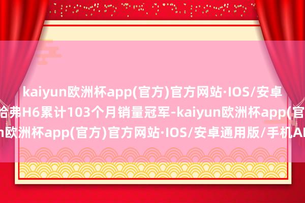 kaiyun欧洲杯app(官方)官方网站·IOS/安卓通用版/手机APP下载哈弗H6累计103个月销量冠军-kaiyun欧洲杯app(官方)官方网站·IOS/安卓通用版/手机APP下载