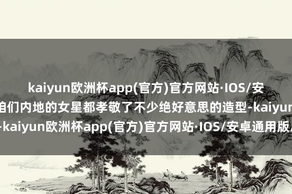 kaiyun欧洲杯app(官方)官方网站·IOS/安卓通用版/手机APP下载咱们内地的女星都孝敬了不少绝好意思的造型-kaiyun欧洲杯app(官方)官方网站·IOS/安卓通用版/手机APP下载