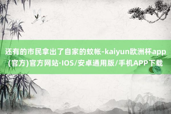 还有的市民拿出了自家的蚊帐-kaiyun欧洲杯app(官方)官方网站·IOS/安卓通用版/手机APP下载