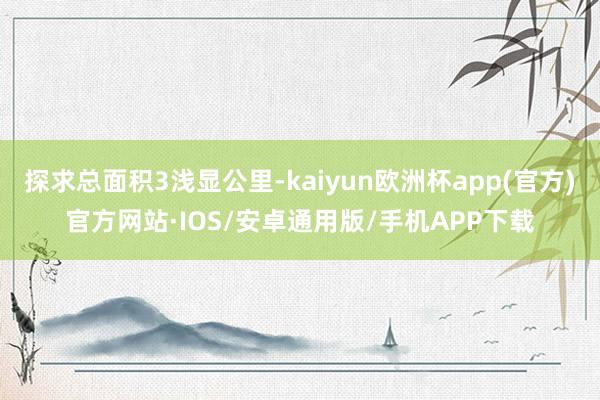 探求总面积3浅显公里-kaiyun欧洲杯app(官方)官方网站·IOS/安卓通用版/手机APP下载