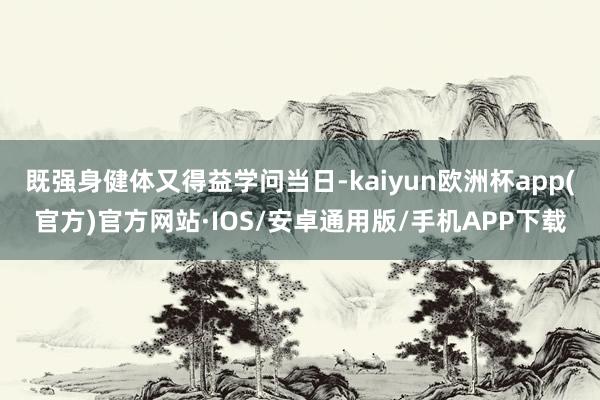 既强身健体又得益学问当日-kaiyun欧洲杯app(官方)官方网站·IOS/安卓通用版/手机APP下载