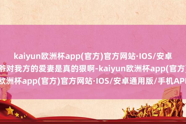 kaiyun欧洲杯app(官方)官方网站·IOS/安卓通用版/手机APP下载侃爷对我方的爱妻是真的狠啊-kaiyun欧洲杯app(官方)官方网站·IOS/安卓通用版/手机APP下载