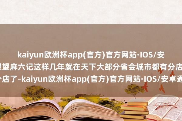 kaiyun欧洲杯app(官方)官方网站·IOS/安卓通用版/手机APP下载望望麻六记这样几年就在天下大部分省会城市都有分店了-kaiyun欧洲杯app(官方)官方网站·IOS/安卓通用版/手机APP下载