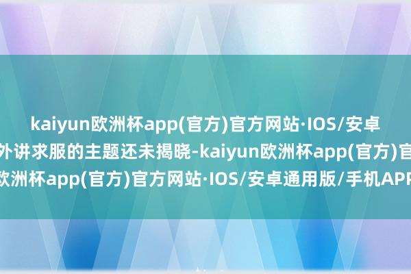 kaiyun欧洲杯app(官方)官方网站·IOS/安卓通用版/手机APP下载不外讲求服的主题还未揭晓-kaiyun欧洲杯app(官方)官方网站·IOS/安卓通用版/手机APP下载