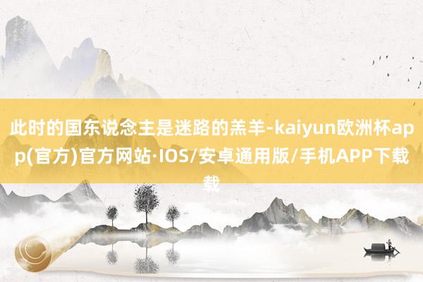 此时的国东说念主是迷路的羔羊-kaiyun欧洲杯app(官方)官方网站·IOS/安卓通用版/手机APP下载