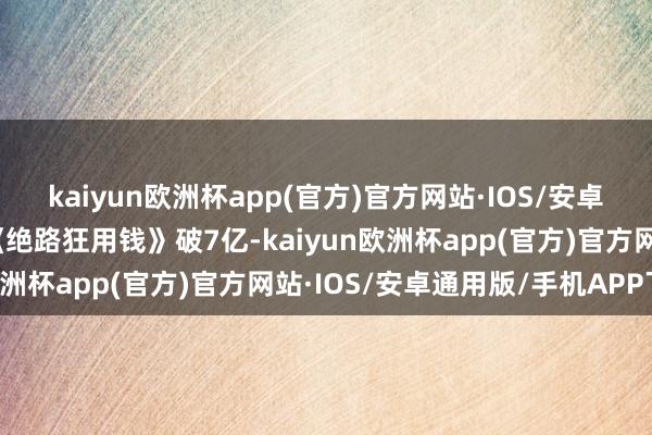 kaiyun欧洲杯app(官方)官方网站·IOS/安卓通用版/手机APP下载《绝路狂用钱》破7亿-kaiyun欧洲杯app(官方)官方网站·IOS/安卓通用版/手机APP下载