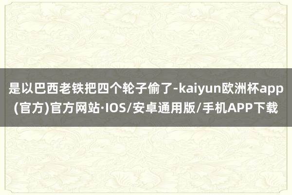 是以巴西老铁把四个轮子偷了-kaiyun欧洲杯app(官方)官方网站·IOS/安卓通用版/手机APP下载