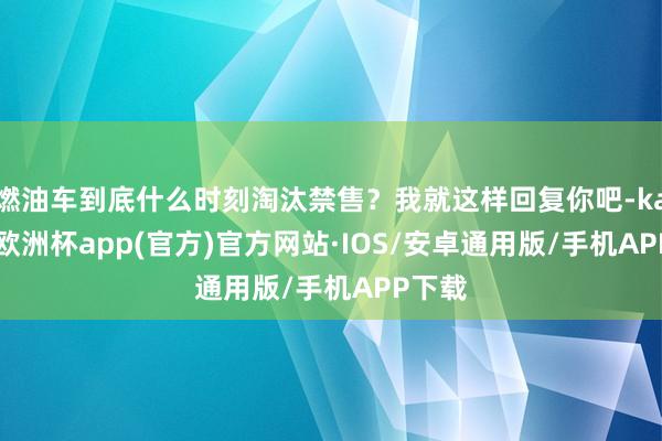 燃油车到底什么时刻淘汰禁售？我就这样回复你吧-kaiyun欧洲杯app(官方)官方网站·IOS/安卓通用版/手机APP下载