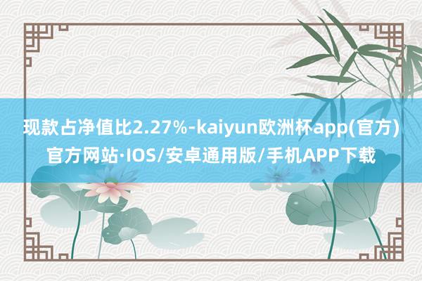 现款占净值比2.27%-kaiyun欧洲杯app(官方)官方网站·IOS/安卓通用版/手机APP下载